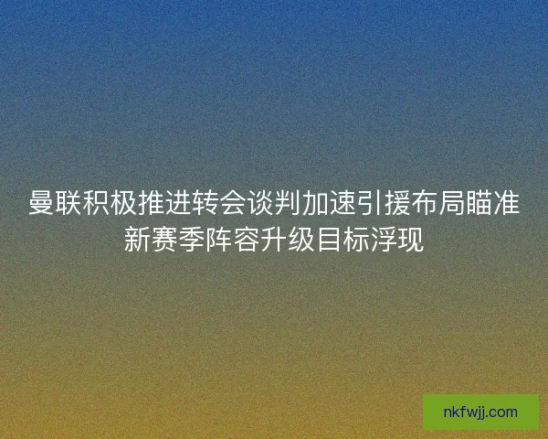 曼联积极推进转会谈判加速引援布局瞄准新赛季阵容升级目标浮现