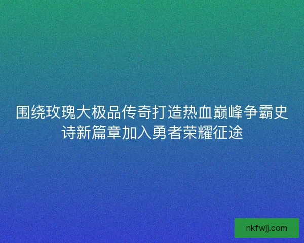 围绕玫瑰大极品传奇打造热血巅峰争霸史诗新篇章加入勇者荣耀征途