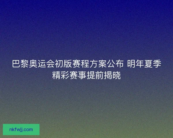 巴黎奥运会初版赛程方案公布 明年夏季精彩赛事提前揭晓